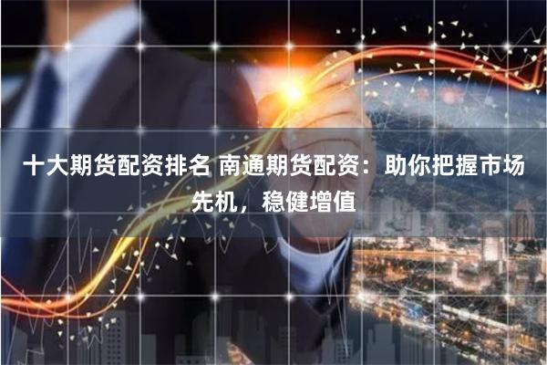 十大期货配资排名 南通期货配资:助你把握市场先机,稳健增值