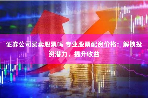 证券公司买卖股票吗 专业股票配资价格:解锁投资潜力,提升收益