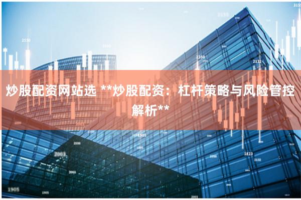 炒股配资网站选 **炒股配资：杠杆策略与风险管控解析**